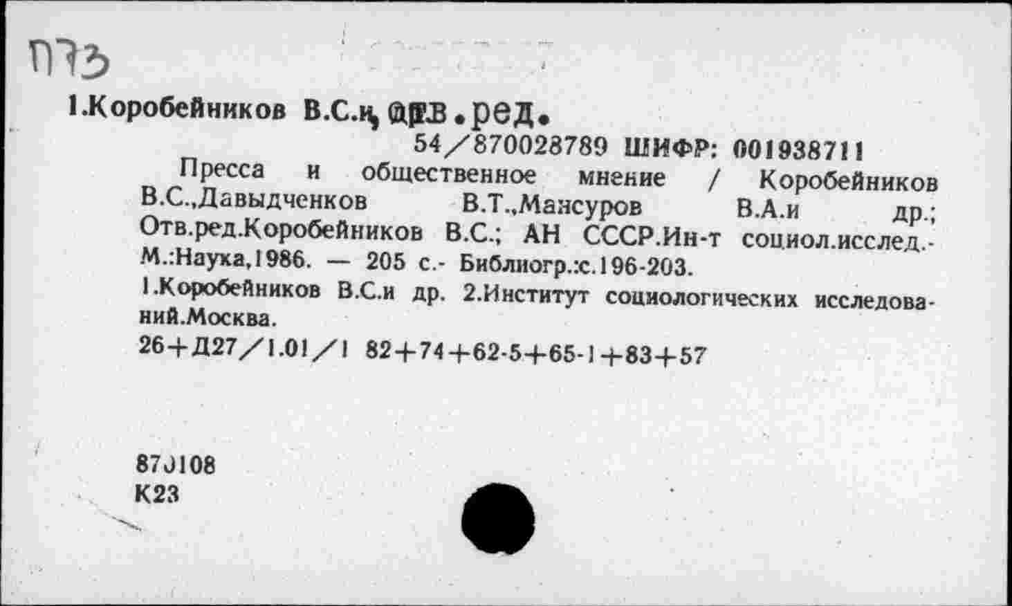 ﻿ПЪ	■ '	’ ■
1.Коробейников В.С.к, й|ЕВ «рвД«
54/870028789 ШИФР: 001938711
Пресса и общественное мнение / Коробейников В.С.,Давыдченков В.Т.,Мансуров В.А.и др.; Отв.ред.Коробейников В.С.; АН СССР.Ин-т социол.исслед,-М.:Наука,1986. — 205 с.- Библиогр.гс. 196-203.
1 .Коробейников В.С.и др. 2.Институт социологических исследова-ний.Москва.
26+Д27/1.01/1 82+74+62-5+65-Ц-83+57
87Л08
К23